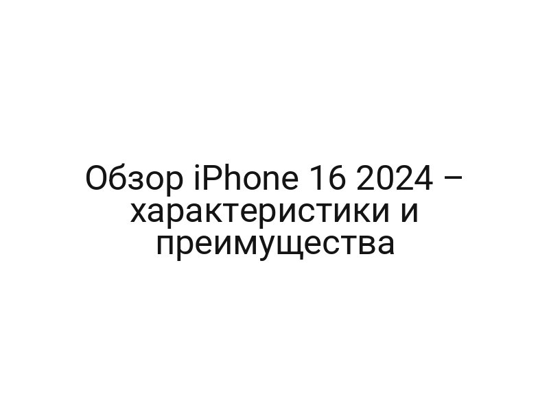 Обзор iPhone 16 2024 – характеристики и преимущества