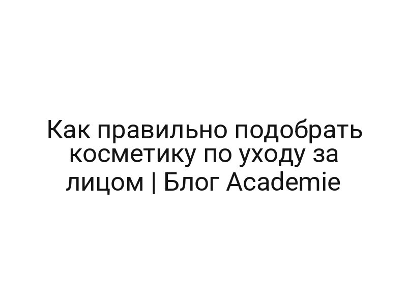 Как правильно подобрать косметику по уходу за лицом | Блог Academie